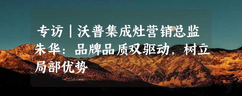 专访｜沃普集成灶营销总监朱华：品牌品质双驱动，树立局部优势