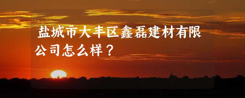 盐城市大丰区鑫磊建材有限公司怎么样？