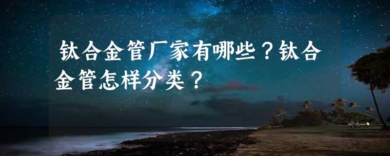 钛合金管厂家有哪些？钛合金管怎样分类？