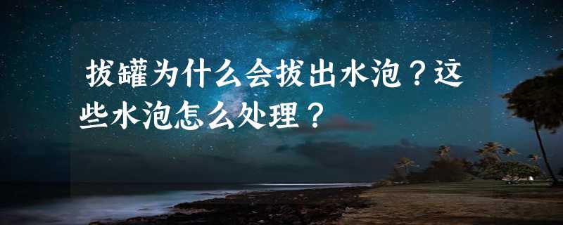 拔罐为什么会拔出水泡？这些水泡怎么处理？