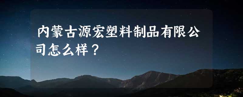 内蒙古源宏塑料制品有限公司怎么样？