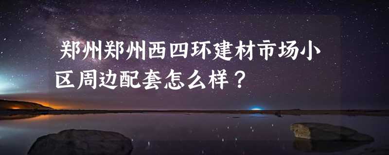 郑州郑州西四环建材市场小区周边配套怎么样？