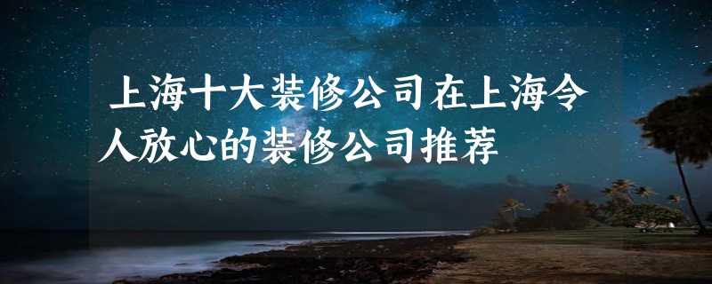 上海十大装修公司在上海令人放心的装修公司推荐