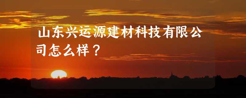 山东兴运源建材科技有限公司怎么样？