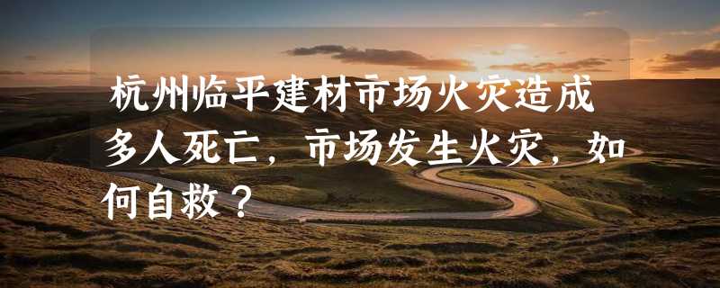 杭州临平建材市场火灾造成多人死亡，市场发生火灾，如何自救？