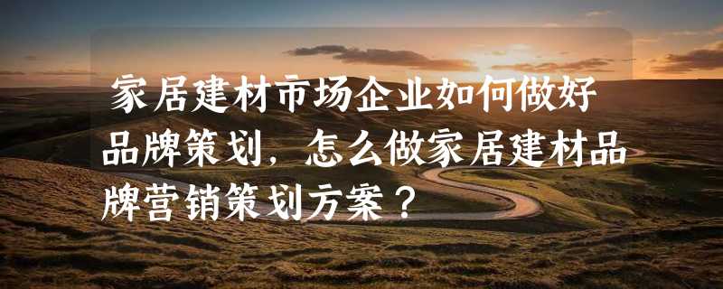 家居建材市场企业如何做好品牌策划，怎么做家居建材品牌营销策划方案？