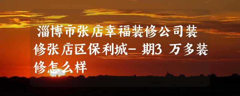 淄博市张店幸福装修公司装修张店区保利城-期3万多装修怎么样