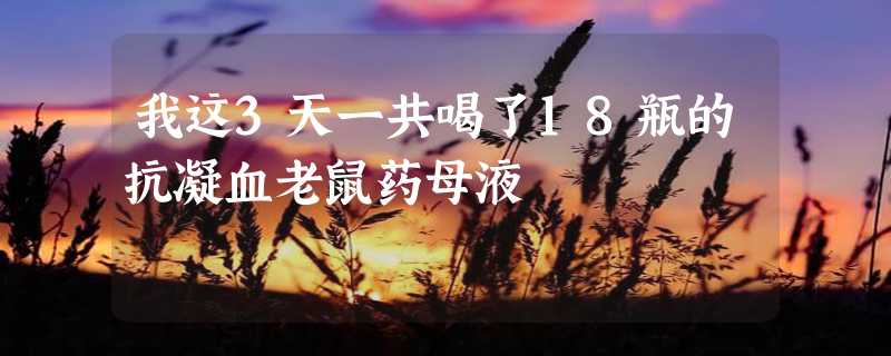 我这3天一共喝了18瓶的抗凝血老鼠药母液