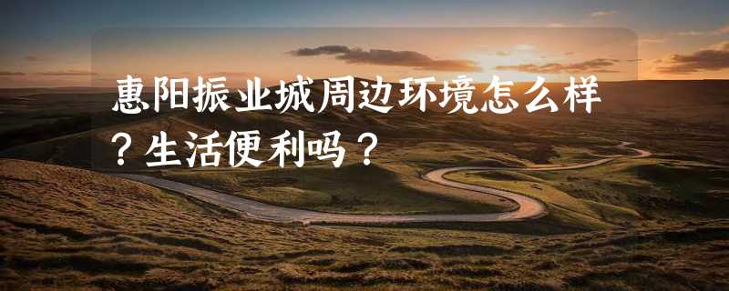 惠阳振业城周边环境怎么样？生活便利吗？