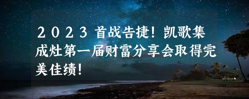 2023首战告捷！凯歌集成灶第一届财富分享会取得完美佳绩！