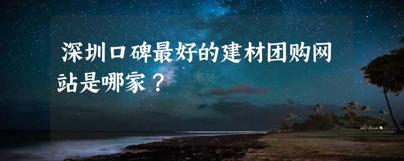 深圳口碑最好的建材团购网站是哪家？