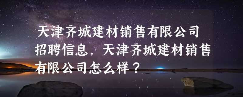 天津齐城建材销售有限公司招聘信息,天津齐城建材销售有限公司怎么样？