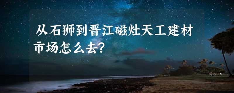 从石狮到晋江磁灶天工建材市场怎么去?