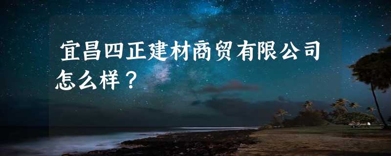 宜昌四正建材商贸有限公司怎么样？