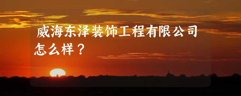 威海东泽装饰工程有限公司怎么样？