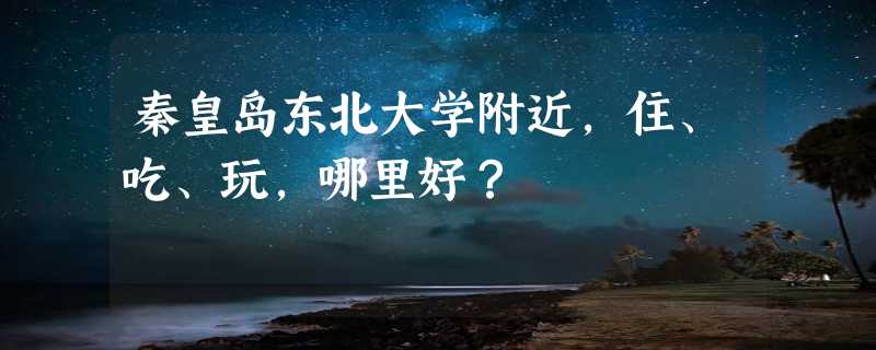 秦皇岛东北大学附近，住、吃、玩，哪里好？