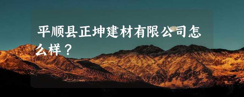 平顺县正坤建材有限公司怎么样？