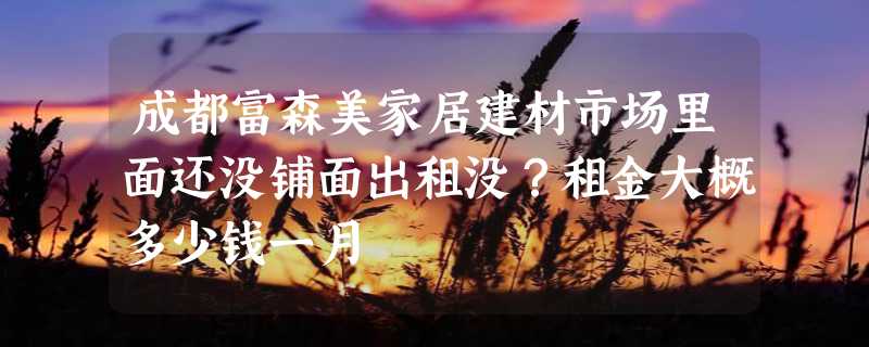 成都富森美家居建材市场里面还没铺面出租没？租金大概多少钱一月