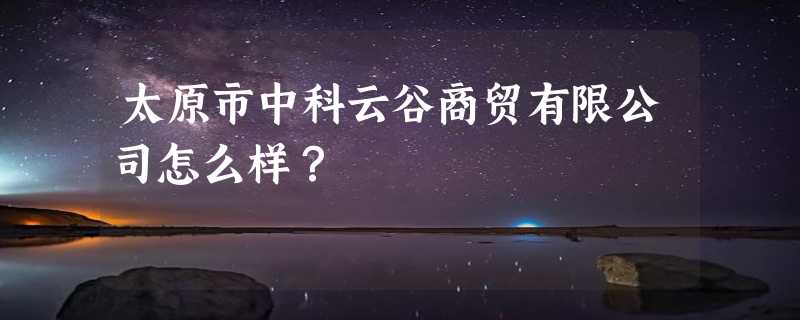 太原市中科云谷商贸有限公司怎么样？