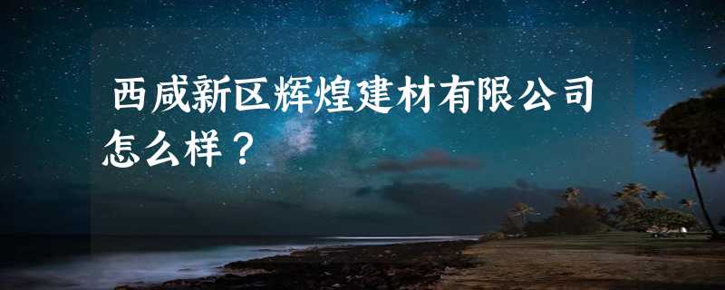 西咸新区辉煌建材有限公司怎么样？