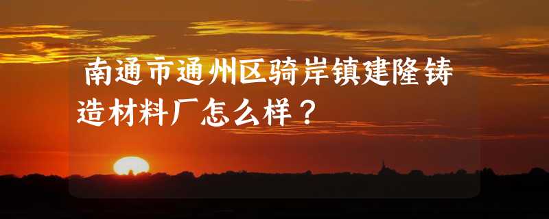 南通市通州区骑岸镇建隆铸造材料厂怎么样？