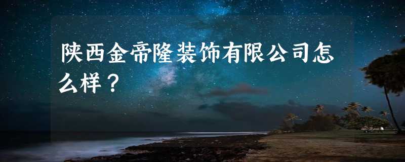 陕西金帝隆装饰有限公司怎么样？