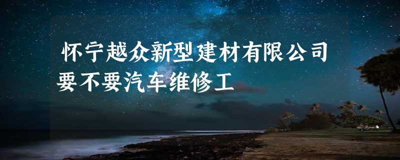 怀宁越众新型建材有限公司要不要汽车维修工