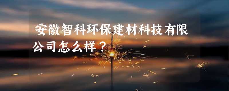 安徽智科环保建材科技有限公司怎么样？