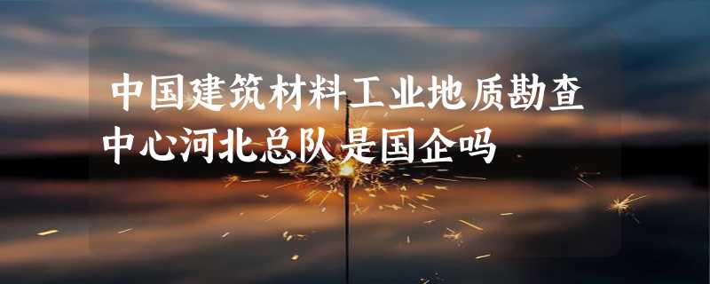 中国建筑材料工业地质勘查中心河北总队是国企吗