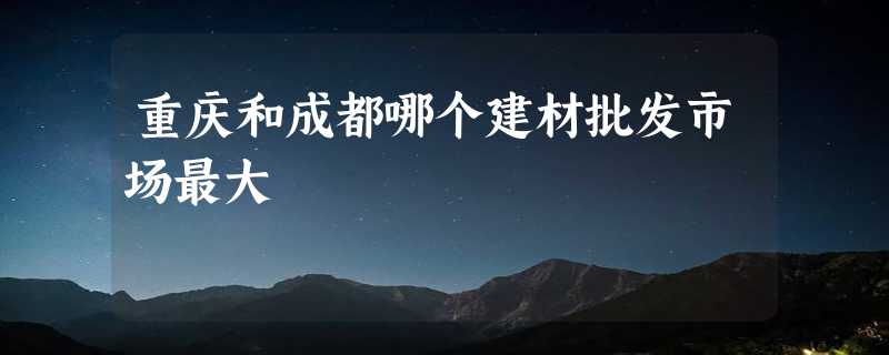 重庆和成都哪个建材批发市场最大