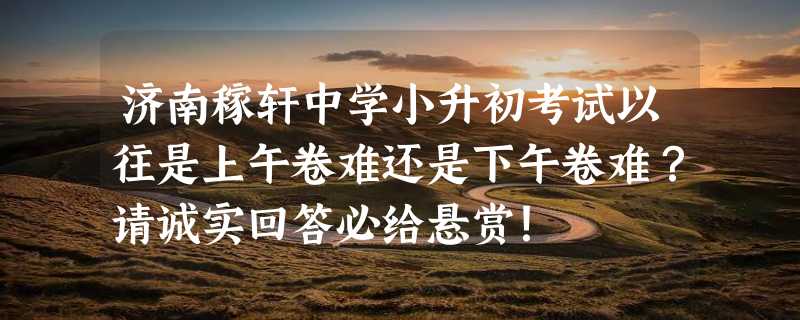 济南稼轩中学小升初考试以往是上午卷难还是下午卷难？请诚实回答必给悬赏！