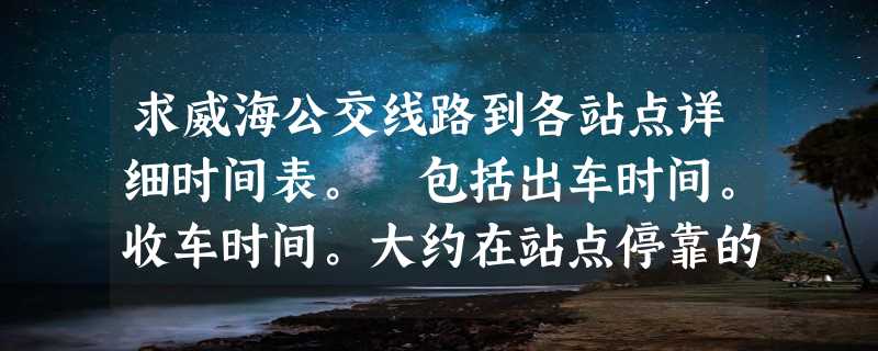 求威海公交线路到各站点详细时间表。 包括出车时间。收车时间。大约在站点停靠的时间等 越详细越好