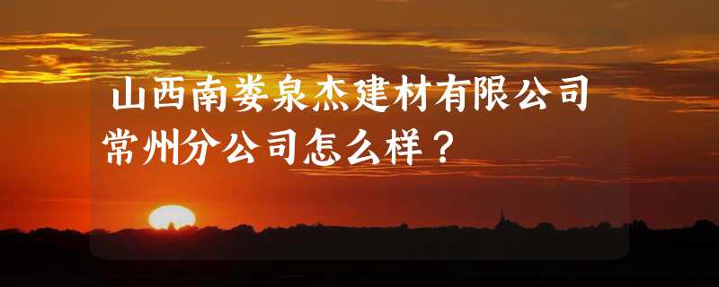 山西南娄泉杰建材有限公司常州分公司怎么样？