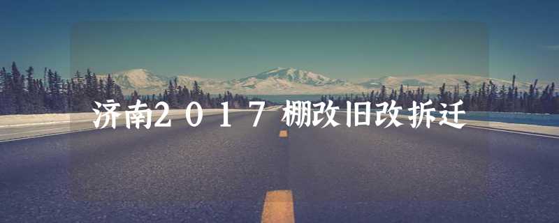 济南2017棚改旧改拆迁