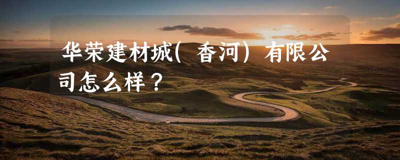 华荣建材城(香河)有限公司怎么样？