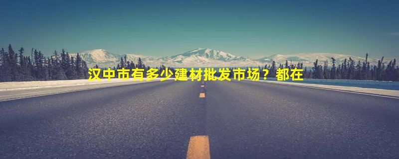 汉中市有多少建材批发市场？都在哪里？