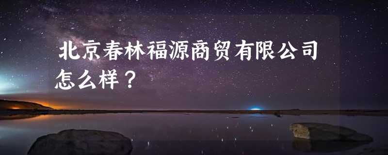 北京春林福源商贸有限公司怎么样？