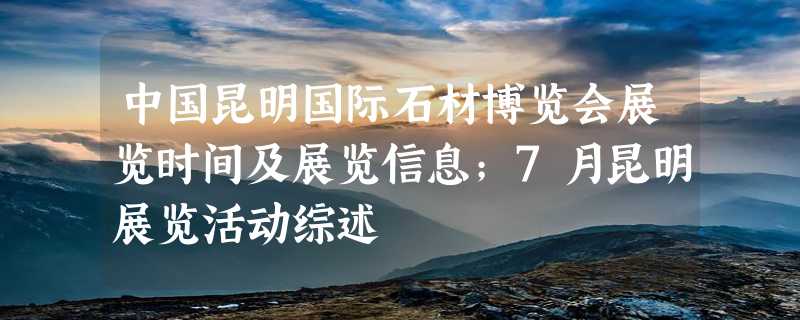 中国昆明国际石材博览会展览时间及展览信息；7月昆明展览活动综述