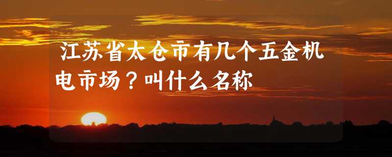 江苏省太仓市有几个五金机电市场？叫什么名称