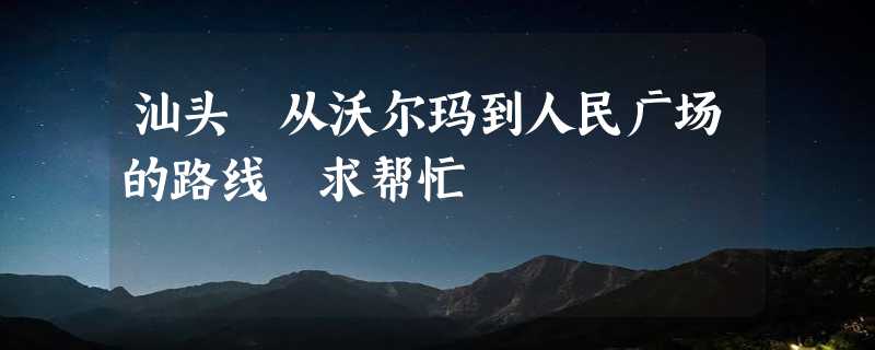 汕头 从沃尔玛到人民广场的路线 求帮忙