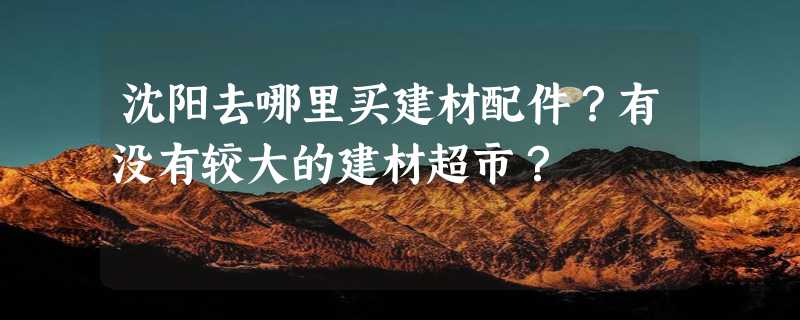 沈阳去哪里买建材配件？有没有较大的建材超市？