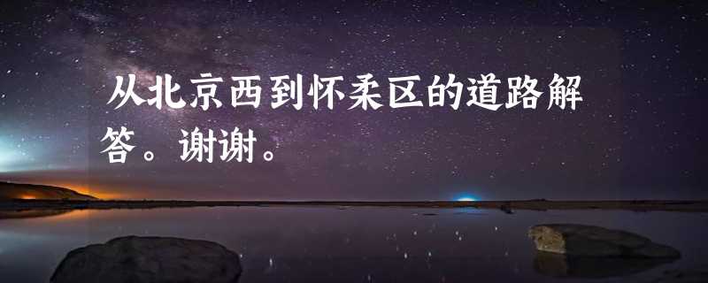 从北京西到怀柔区的道路解答。谢谢。