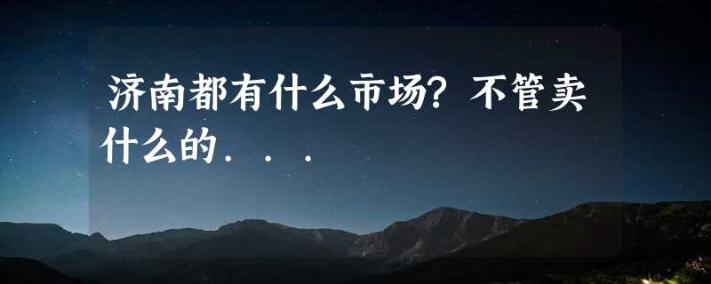 济南都有什么市场?不管卖什么的...