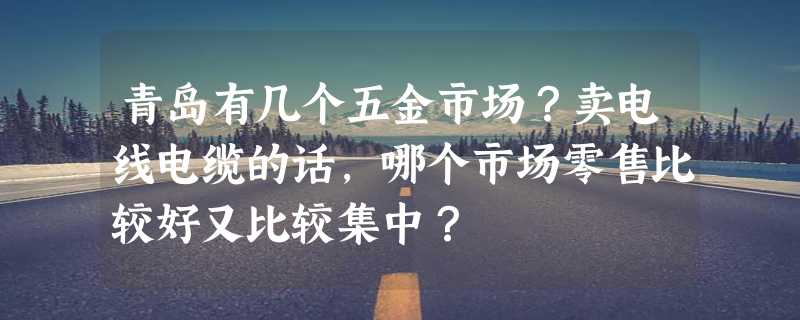 青岛有几个五金市场？卖电线电缆的话，哪个市场零售比较好又比较集中？