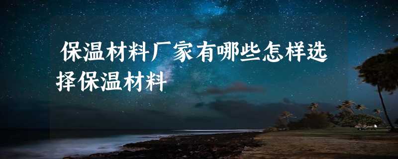 保温材料厂家有哪些怎样选择保温材料