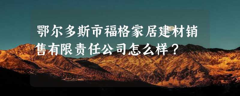 鄂尔多斯市福格家居建材销售有限责任公司怎么样？