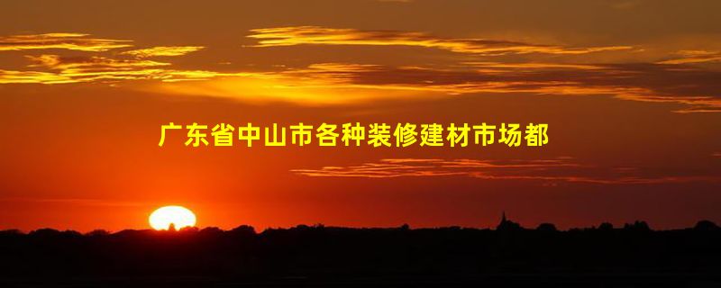 广东省中山市各种装修建材市场都在那里？最好有地址、公交线路。