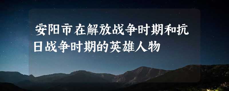 安阳市在解放战争时期和抗日战争时期的英雄人物