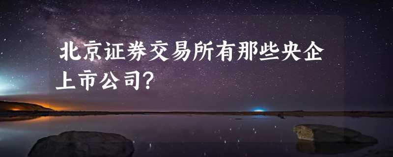 北京证券交易所有那些央企上市公司?