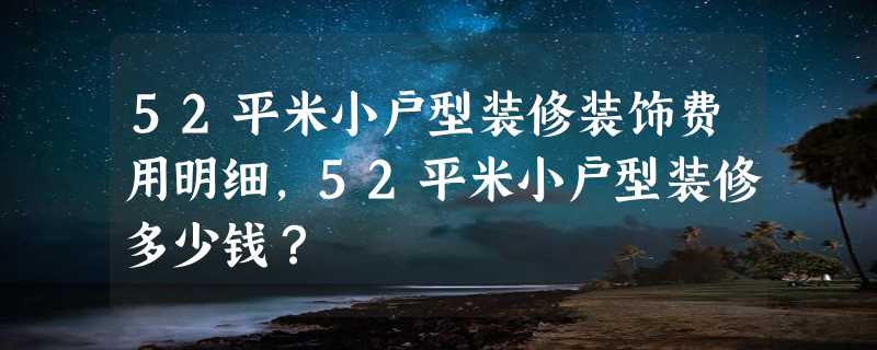 52平米小户型装修装饰费用明细，52平米小户型装修多少钱？